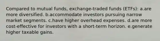 Compared to mutual funds, exchange-traded funds (ETFs): a.are more diversified. b.accommodate investors pursuing narrow market segments. c.have higher overhead expenses. d.are more cost-effective for investors with a short-term horizon. e.generate higher taxable gains.