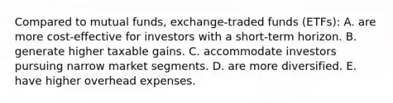 Compared to mutual funds, exchange-traded funds (ETFs): A. are more cost-effective for investors with a short-term horizon. B. generate higher taxable gains. C. accommodate investors pursuing narrow market segments. D. are more diversified. E. have higher overhead expenses.