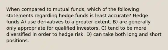 When compared to mutual funds, which of the following statements regarding hedge funds is least accurate? Hedge funds A) use derivatives to a greater extent. B) are generally only appropriate for qualified investors. C) tend to be more diversified in order to hedge risk. D) can take both long and short positions.