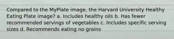 Compared to the MyPlate image, the Harvard University Healthy Eating Plate image? a. Includes healthy oils b. Has fewer recommended servings of vegetables c. Includes specific serving sizes d. Recommends eating no grains