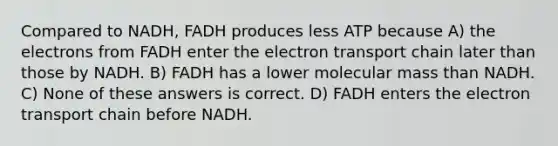 Compared to NADH, FADH produces less ATP because A) the electrons from FADH enter the electron transport chain later than those by NADH. B) FADH has a lower molecular mass than NADH. C) None of these answers is correct. D) FADH enters the electron transport chain before NADH.