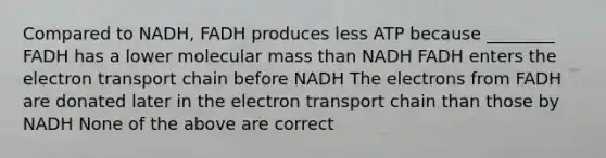 Compared to NADH, FADH produces less ATP because ________ FADH has a lower molecular mass than NADH FADH enters the electron transport chain before NADH The electrons from FADH are donated later in the electron transport chain than those by NADH None of the above are correct