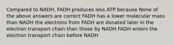 Compared to NADH, FADH produces less ATP because None of the above answers are correct FADH has a lower molecular mass than NADH the electrons from FADH are donated later in <a href='https://www.questionai.com/knowledge/k57oGBr0HP-the-electron-transport-chain' class='anchor-knowledge'>the electron transport chain</a> than those by NADH FADH enters the electron transport chain before NADH