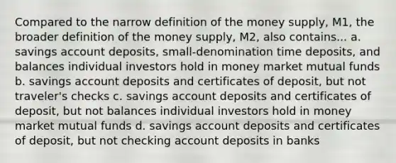 Compared to the narrow definition of the money supply, M1, the broader definition of the money supply, M2, also contains... a. savings account deposits, small-denomination time deposits, and balances individual investors hold in money market mutual funds b. savings account deposits and certificates of deposit, but not traveler's checks c. savings account deposits and certificates of deposit, but not balances individual investors hold in money market mutual funds d. savings account deposits and certificates of deposit, but not checking account deposits in banks