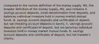 Compared to the narrow definition of the money​ supply, M1, the broader definition of the money​ supply, M2, also contains A. savings account​ deposits, small-denomination time​ deposits, and balances individual investors hold in money market mutual funds. B. savings account deposits and certificates of​ deposit, but not checking account deposits in banks. C. savings account deposits and certificates of​ deposit, but not balances individual investors hold in money market mutual funds. D. savings account deposits and certificates of​ deposit, but not​ traveler's checks.