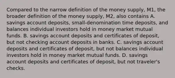 Compared to the narrow definition of the money​ supply, M1, the broader definition of the money​ supply, M2, also contains A. savings account​ deposits, small-denomination time​ deposits, and balances individual investors hold in money market mutual funds. B. savings account deposits and certificates of​ deposit, but not checking account deposits in banks. C. savings account deposits and certificates of​ deposit, but not balances individual investors hold in money market mutual funds. D. savings account deposits and certificates of​ deposit, but not​ traveler's checks.