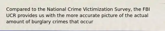 Compared to the National Crime Victimization Survey, the FBI UCR provides us with the more accurate picture of the actual amount of burglary crimes that occur