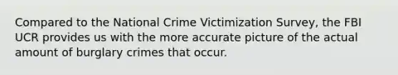 Compared to the National Crime Victimization Survey, the FBI UCR provides us with the more accurate picture of the actual amount of burglary crimes that occur.