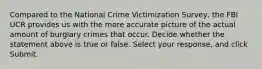 Compared to the National Crime Victimization Survey, the FBI UCR provides us with the more accurate picture of the actual amount of burglary crimes that occur. Decide whether the statement above is true or false. Select your response, and click Submit.