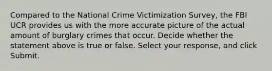 Compared to the National Crime Victimization Survey, the FBI UCR provides us with the more accurate picture of the actual amount of burglary crimes that occur. Decide whether the statement above is true or false. Select your response, and click Submit.