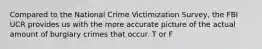 Compared to the National Crime Victimization Survey, the FBI UCR provides us with the more accurate picture of the actual amount of burglary crimes that occur. T or F