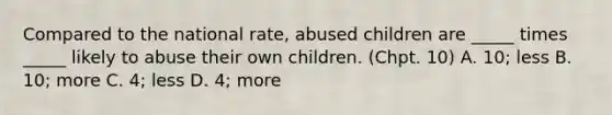 Compared to the national rate, abused children are _____ times _____ likely to abuse their own children. (Chpt. 10) A. 10; less B. 10; more C. 4; less D. 4; more