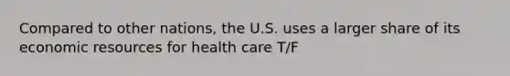 Compared to other nations, the U.S. uses a larger share of its economic resources for health care T/F