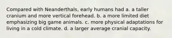 Compared with Neanderthals, early humans had a. a taller cranium and more vertical forehead. b. a more limited diet emphasizing big game animals. c. more physical adaptations for living in a cold climate. d. a larger average cranial capacity.