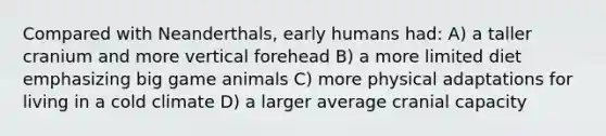 Compared with Neanderthals, early humans had: A) a taller cranium and more vertical forehead B) a more limited diet emphasizing big game animals C) more physical adaptations for living in a cold climate D) a larger average cranial capacity