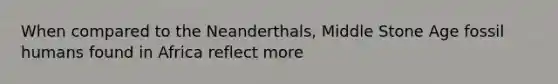 When compared to the Neanderthals, Middle Stone Age fossil humans found in Africa reflect more