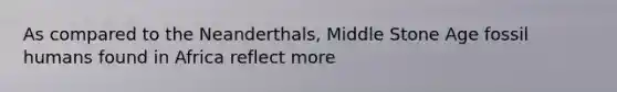 As compared to the Neanderthals, Middle Stone Age fossil humans found in Africa reflect more