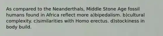 As compared to the Neanderthals, Middle Stone Age fossil humans found in Africa reflect more a)bipedalism. b)cultural complexity. c)similarities with Homo erectus. d)stockiness in body build.