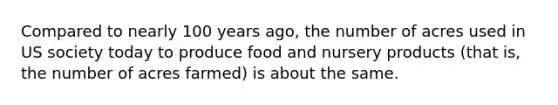 Compared to nearly 100 years ago, the number of acres used in US society today to produce food and nursery products (that is, the number of acres farmed) is about the same.