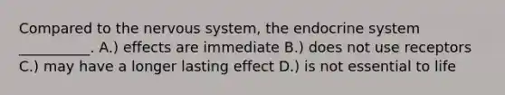 Compared to the nervous system, the endocrine system __________. A.) effects are immediate B.) does not use receptors C.) may have a longer lasting effect D.) is not essential to life