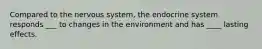 Compared to the nervous system, the endocrine system responds ___ to changes in the environment and has ____ lasting effects.