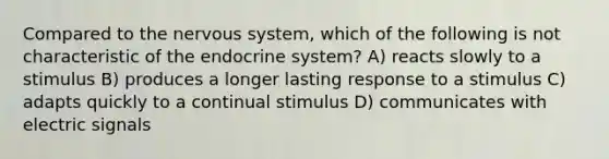 Compared to the nervous system, which of the following is not characteristic of the endocrine system? A) reacts slowly to a stimulus B) produces a longer lasting response to a stimulus C) adapts quickly to a continual stimulus D) communicates with electric signals