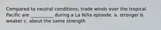 Compared to neutral conditions, trade winds over the tropical Pacific are __________ during a La Niña episode. a. stronger b. weaker c. about the same strength