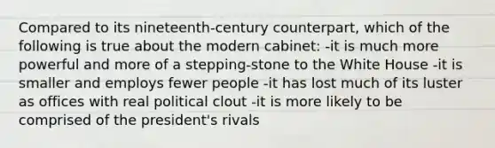 Compared to its nineteenth-century counterpart, which of the following is true about the modern cabinet: -it is much more powerful and more of a stepping-stone to the White House -it is smaller and employs fewer people -it has lost much of its luster as offices with real political clout -it is more likely to be comprised of the president's rivals