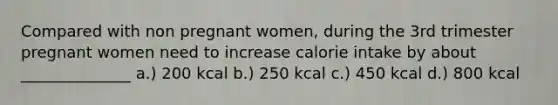 Compared with non pregnant women, during the 3rd trimester pregnant women need to increase calorie intake by about ______________ a.) 200 kcal b.) 250 kcal c.) 450 kcal d.) 800 kcal