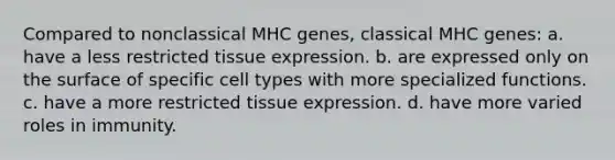 Compared to nonclassical MHC genes, classical MHC genes: a. have a less restricted tissue expression. b. are expressed only on the surface of specific cell types with more specialized functions. c. have a more restricted tissue expression. d. have more varied roles in immunity.