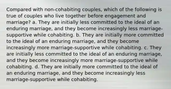 Compared with non-cohabiting couples, which of the following is true of couples who live together before engagement and marriage? a. They are initially less committed to the ideal of an enduring marriage, and they become increasingly less marriage-supportive while cohabiting. b. They are initially more committed to the ideal of an enduring marriage, and they become increasingly more marriage-supportive while cohabiting. c. They are initially less committed to the ideal of an enduring marriage, and they become increasingly more marriage-supportive while cohabiting. d. They are initially more committed to the ideal of an enduring marriage, and they become increasingly less marriage-supportive while cohabiting.