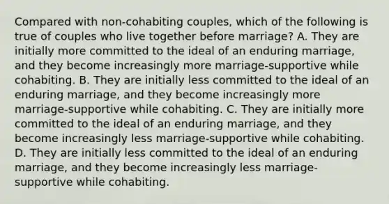 Compared with non-cohabiting couples, which of the following is true of couples who live together before marriage? A. They are initially more committed to the ideal of an enduring marriage, and they become increasingly more marriage-supportive while cohabiting. B. They are initially less committed to the ideal of an enduring marriage, and they become increasingly more marriage-supportive while cohabiting. C. They are initially more committed to the ideal of an enduring marriage, and they become increasingly less marriage-supportive while cohabiting. D. They are initially less committed to the ideal of an enduring marriage, and they become increasingly less marriage-supportive while cohabiting.