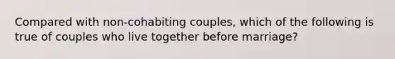 Compared with non-cohabiting couples, which of the following is true of couples who live together before marriage?