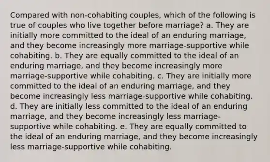 Compared with non-cohabiting couples, which of the following is true of couples who live together before marriage? a. They are initially more committed to the ideal of an enduring marriage, and they become increasingly more marriage-supportive while cohabiting. b. They are equally committed to the ideal of an enduring marriage, and they become increasingly more marriage-supportive while cohabiting. c. They are initially more committed to the ideal of an enduring marriage, and they become increasingly less marriage-supportive while cohabiting. d. They are initially less committed to the ideal of an enduring marriage, and they become increasingly less marriage-supportive while cohabiting. e. They are equally committed to the ideal of an enduring marriage, and they become increasingly less marriage-supportive while cohabiting.