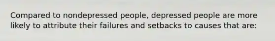 Compared to nondepressed people, depressed people are more likely to attribute their failures and setbacks to causes that are:
