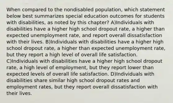 When compared to the nondisabled population, which statement below best summarizes special education outcomes for students with disabilities, as noted by this chapter? A)Individuals with disabilities have a higher high school dropout rate, a higher than expected unemployment rate, and report overall dissatisfaction with their lives. B)Individuals with disabilities have a higher high school dropout rate, a higher than expected unemployment rate, but they report a high level of overall life satisfaction. C)Individuals with disabilities have a higher high school dropout rate, a high level of employment, but they report lower than expected levels of overall life satisfaction. D)Individuals with disabilities share similar high school dropout rates and employment rates, but they report overall dissatisfaction with their lives.