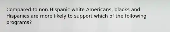 Compared to non-Hispanic white Americans, blacks and Hispanics are more likely to support which of the following programs?