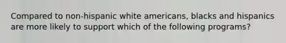 Compared to non-hispanic white americans, blacks and hispanics are more likely to support which of the following programs?