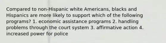 Compared to non-Hispanic white Americans, blacks and Hispanics are more likely to support which of the following programs? 1. economic assistance programs 2. handling problems through the court system 3. affirmative action 4. increased power for police