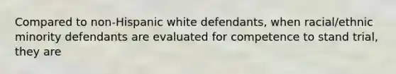 Compared to non-Hispanic white defendants, when racial/ethnic minority defendants are evaluated for competence to stand trial, they are