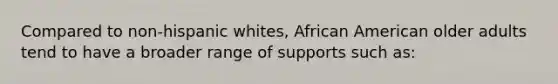 Compared to non-hispanic whites, African American older adults tend to have a broader range of supports such as: