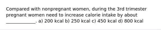 Compared with nonpregnant women, during the 3rd trimester pregnant women need to increase calorie intake by about _____________. a) 200 kcal b) 250 kcal c) 450 kcal d) 800 kcal