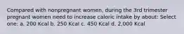 Compared with nonpregnant women, during the 3rd trimester pregnant women need to increase caloric intake by about: Select one: a. 200 Kcal b. 250 Kcal c. 450 Kcal d. 2,000 Kcal