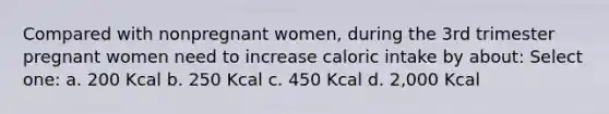 Compared with nonpregnant women, during the 3rd trimester pregnant women need to increase caloric intake by about: Select one: a. 200 Kcal b. 250 Kcal c. 450 Kcal d. 2,000 Kcal