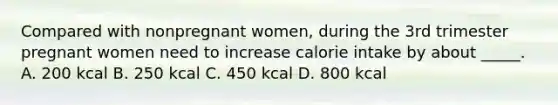 Compared with nonpregnant women, during the 3rd trimester pregnant women need to increase calorie intake by about _____. A. 200 kcal B. 250 kcal C. 450 kcal D. 800 kcal