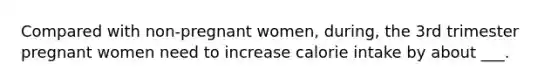 Compared with non-pregnant women, during, the 3rd trimester pregnant women need to increase calorie intake by about ___.