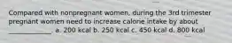 Compared with nonpregnant women, during the 3rd trimester pregnant women need to increase calorie intake by about _____________. a. 200 kcal b. 250 kcal c. 450 kcal d. 800 kcal