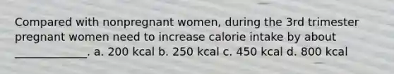 Compared with nonpregnant women, during the 3rd trimester pregnant women need to increase calorie intake by about _____________. a. 200 kcal b. 250 kcal c. 450 kcal d. 800 kcal