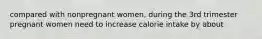 compared with nonpregnant women, during the 3rd trimester pregnant women need to increase calorie intake by about