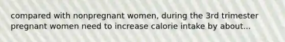 compared with nonpregnant women, during the 3rd trimester pregnant women need to increase calorie intake by about...